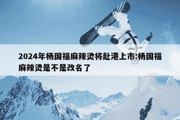 2024年杨国福麻辣烫将赴港上市:杨国福麻辣烫是不是改名了