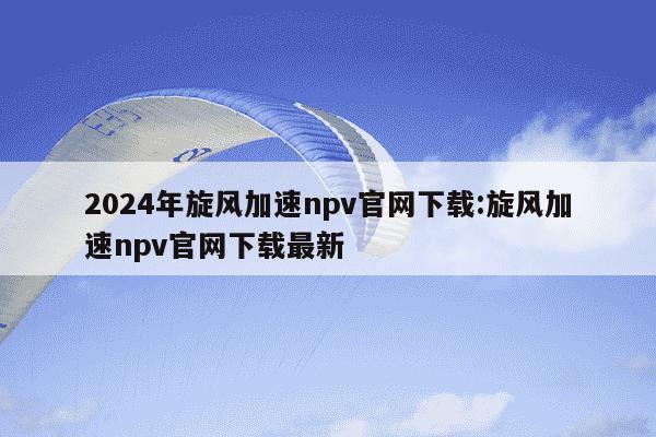 2024年旋风加速npv官网下载:旋风加速npv官网下载最新