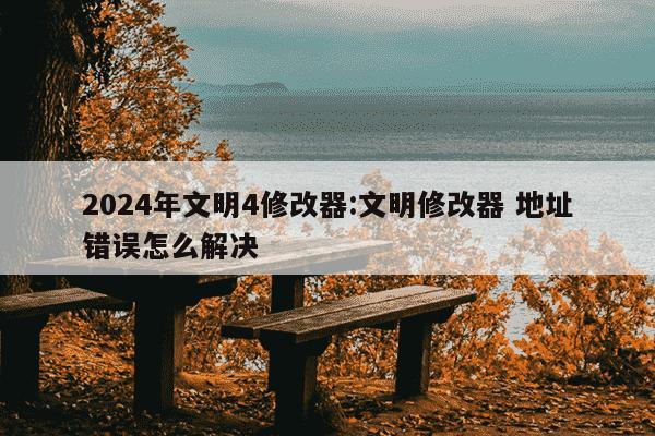 2024年文明4修改器:文明修改器 地址错误怎么解决