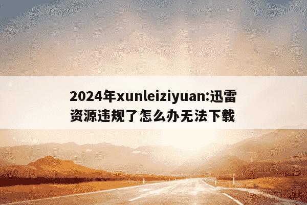 2024年xunleiziyuan:迅雷资源违规了怎么办无法下载