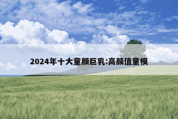 2024年十大童颜巨乳:高颜值童模