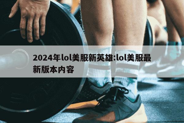 2024年lol美服新英雄:lol美服最新版本内容