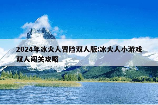 2024年冰火人冒险双人版:冰火人小游戏双人闯关攻略