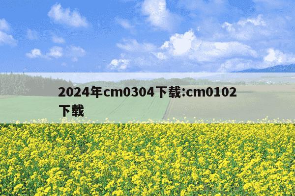 2024年cm0304下载:cm0102下载