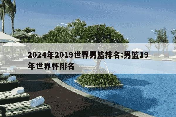 2024年2019世界男篮排名:男篮19年世界杯排名