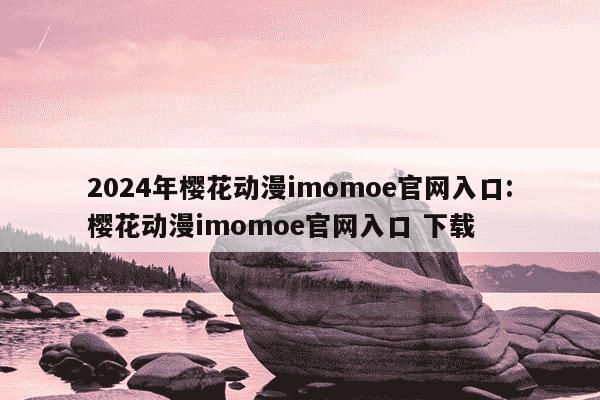 2024年樱花动漫imomoe官网入口:樱花动漫imomoe官网入口 下载