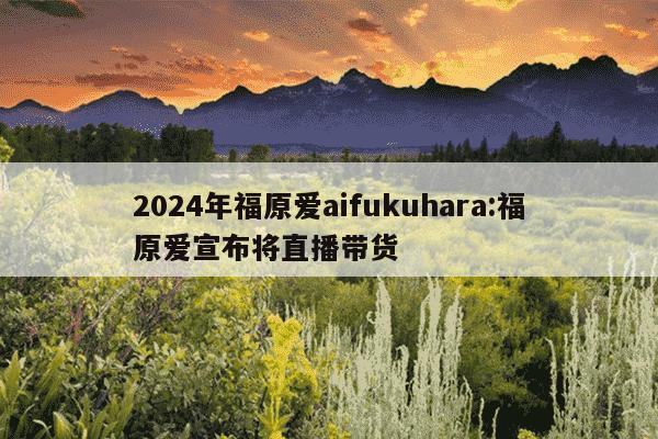 2024年福原爱aifukuhara:福原爱宣布将直播带货