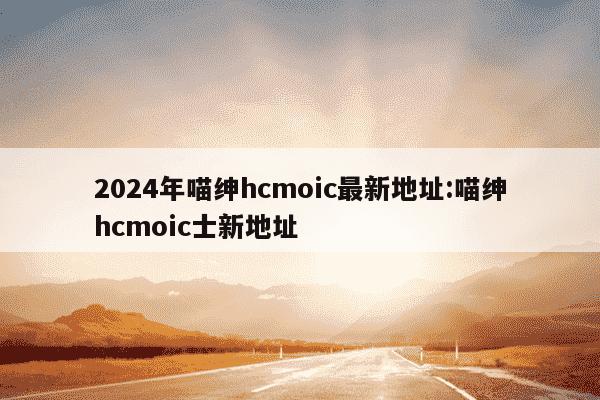 2024年喵绅hcmoic最新地址:喵绅hcmoic士新地址