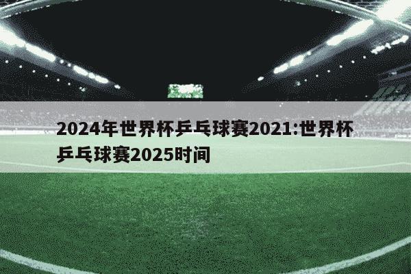 2024年世界杯乒乓球赛2021:世界杯乒乓球赛2025时间