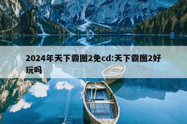 2024年天下霸图2免cd:天下霸图2好玩吗