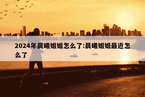 2024年晨曦姐姐怎么了:晨曦姐姐最近怎么了