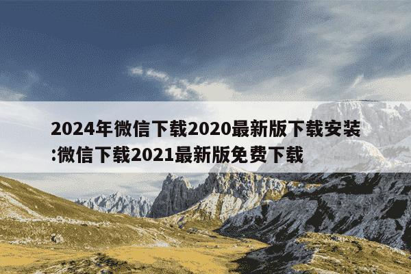 2024年微信下载2020最新版下载安装:微信下载2021最新版免费下载