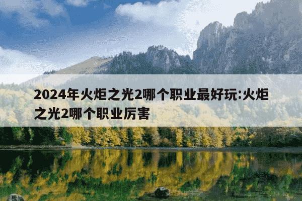 2024年火炬之光2哪个职业最好玩:火炬之光2哪个职业厉害