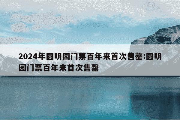 2024年圆明园门票百年来首次售罄:圆明园门票百年来首次售罄