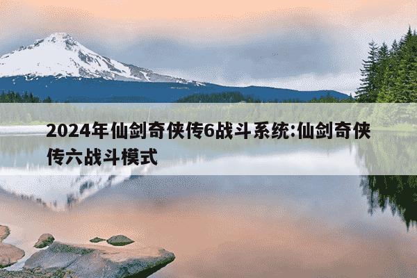 2024年仙剑奇侠传6战斗系统:仙剑奇侠传六战斗模式