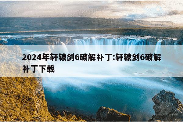 2024年轩辕剑6破解补丁:轩辕剑6破解补丁下载