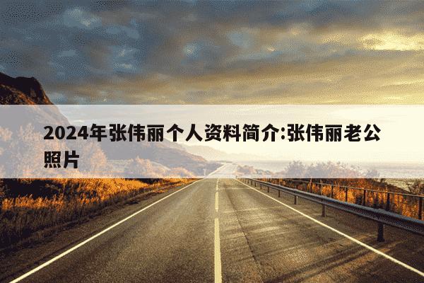 2024年张伟丽个人资料简介:张伟丽老公照片