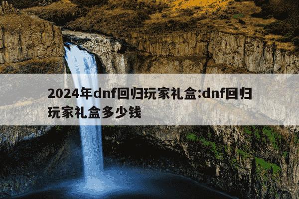 2024年dnf回归玩家礼盒:dnf回归玩家礼盒多少钱