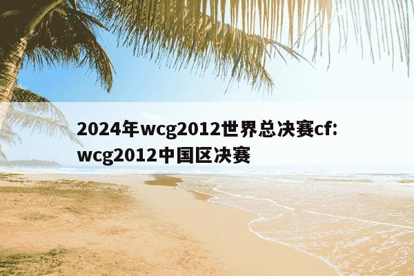 2024年wcg2012世界总决赛cf:wcg2012中国区决赛