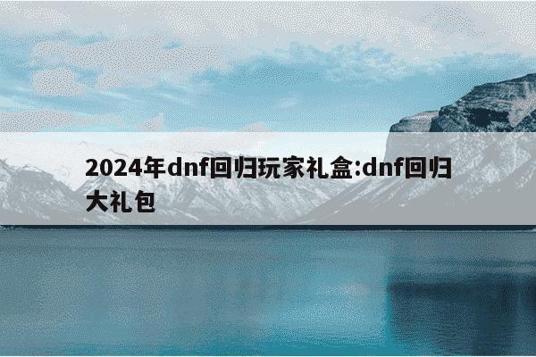 2024年dnf回归玩家礼盒:dnf回归大礼包