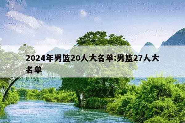 2024年男篮20人大名单:男篮27人大名单