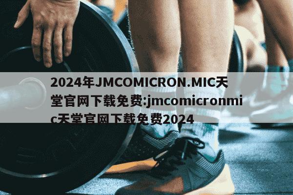 2024年JMCOMICRON.MIC天堂官网下载免费:jmcomicronmic天堂官网下载免费2024