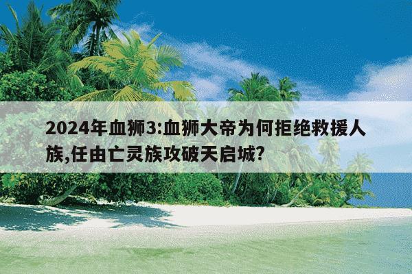 2024年血狮3:血狮大帝为何拒绝救援人族,任由亡灵族攻破天启城?