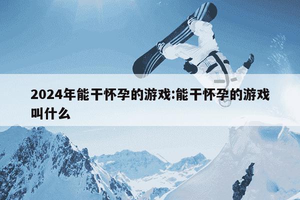 2024年能干怀孕的游戏:能干怀孕的游戏叫什么