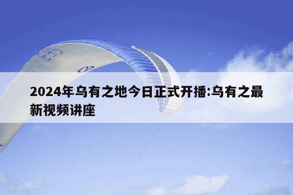 2024年乌有之地今日正式开播:乌有之最新视频讲座