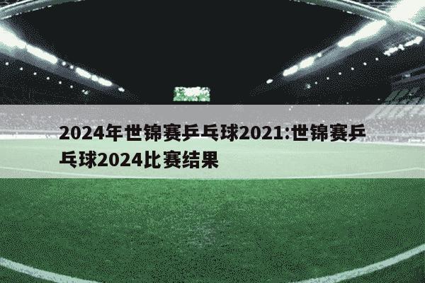 2024年世锦赛乒乓球2021:世锦赛乒乓球2024比赛结果