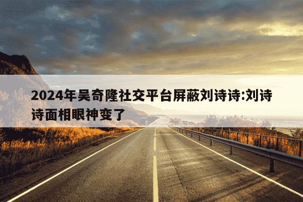 2024年吴奇隆社交平台屏蔽刘诗诗:刘诗诗面相眼神变了