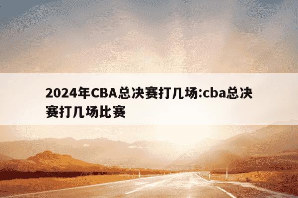 2024年CBA总决赛打几场:cba总决赛打几场比赛