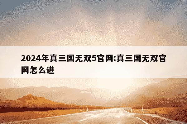 2024年真三国无双5官网:真三国无双官网怎么进