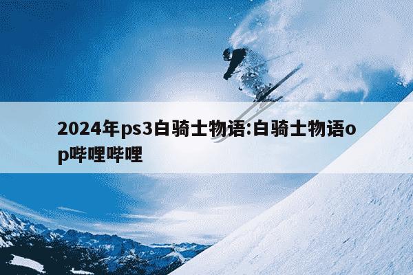 2024年ps3白骑士物语:白骑士物语op哔哩哔哩