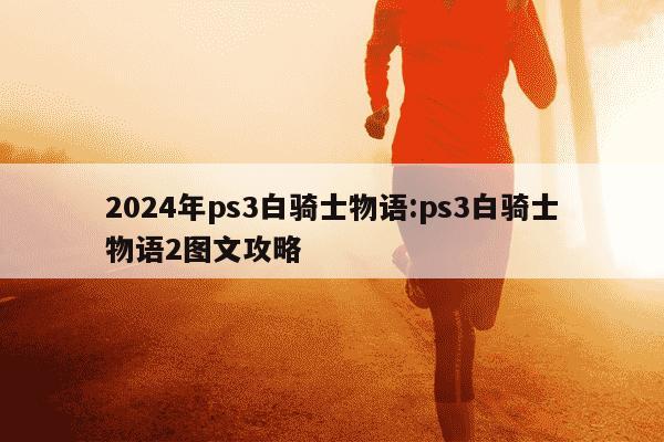 2024年ps3白骑士物语:ps3白骑士物语2图文攻略