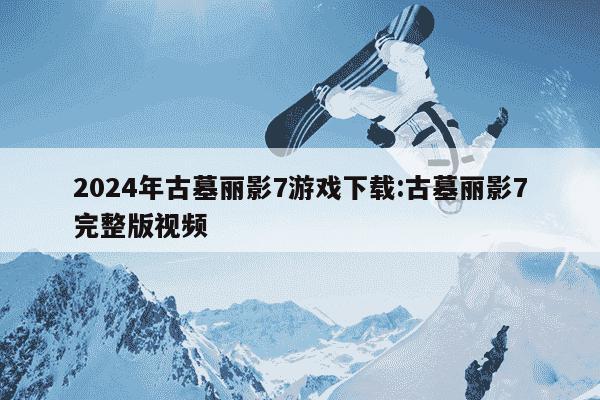 2024年古墓丽影7游戏下载:古墓丽影7完整版视频