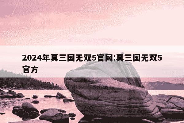 2024年真三国无双5官网:真三国无双5官方