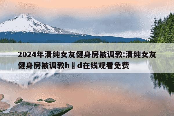 2024年清纯女友健身房被调教:清纯女友健身房被调教h d在线观看免费