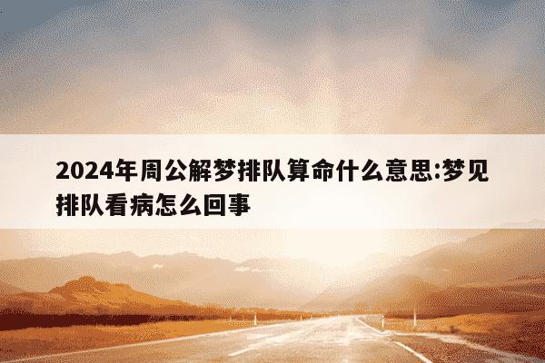 2024年周公解梦排队算命什么意思:梦见排队看病怎么回事