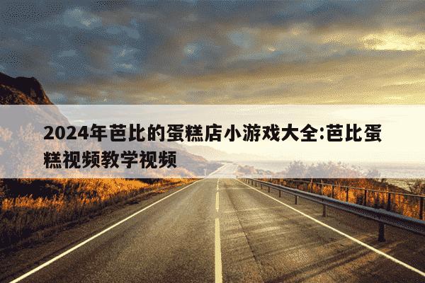 2024年芭比的蛋糕店小游戏大全:芭比蛋糕视频教学视频