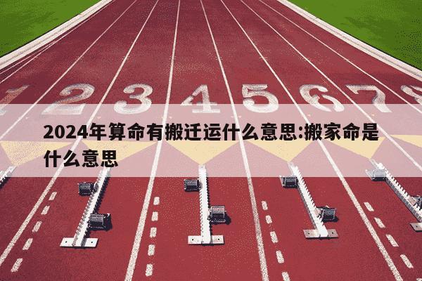 2024年算命有搬迁运什么意思:搬家命是什么意思