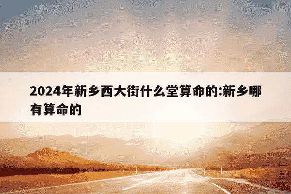 2024年新乡西大街什么堂算命的:新乡哪有算命的