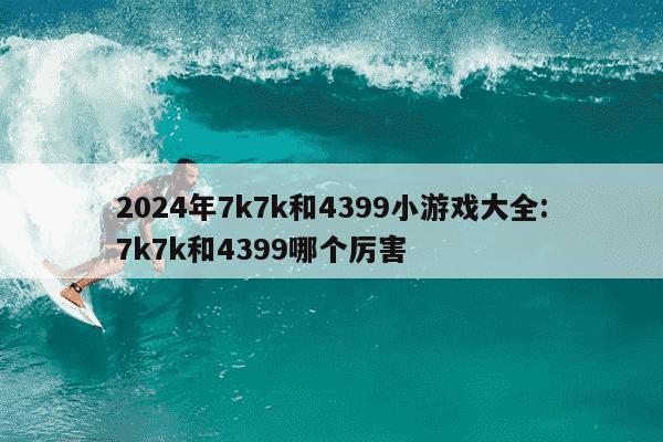 2024年7k7k和4399小游戏大全:7k7k和4399哪个厉害