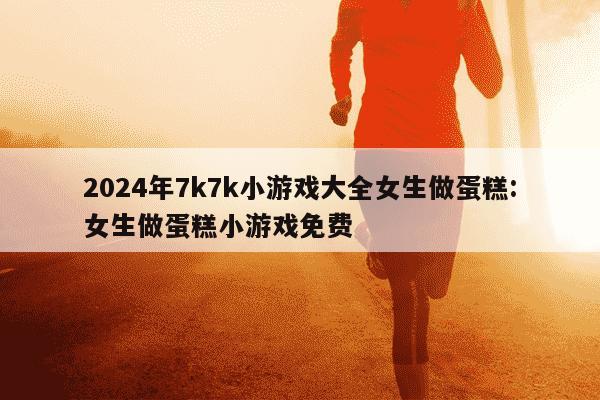 2024年7k7k小游戏大全女生做蛋糕:女生做蛋糕小游戏免费