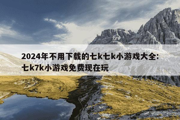 2024年不用下载的七k七k小游戏大全:七k7k小游戏免费现在玩