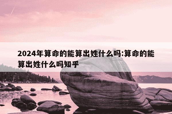 2024年算命的能算出姓什么吗:算命的能算出姓什么吗知乎