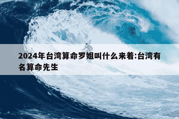 2024年台湾算命罗姐叫什么来着:台湾有名算命先生