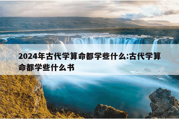 2024年古代学算命都学些什么:古代学算命都学些什么书