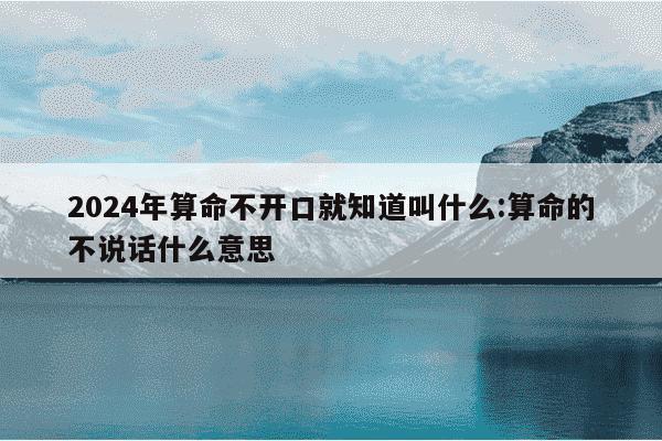 2024年算命不开口就知道叫什么:算命的不说话什么意思