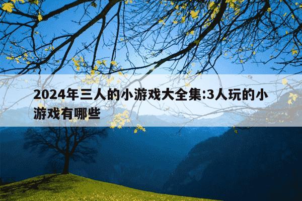 2024年三人的小游戏大全集:3人玩的小游戏有哪些